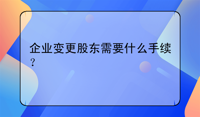 企業(yè)變更股東需要什么手續(xù)？