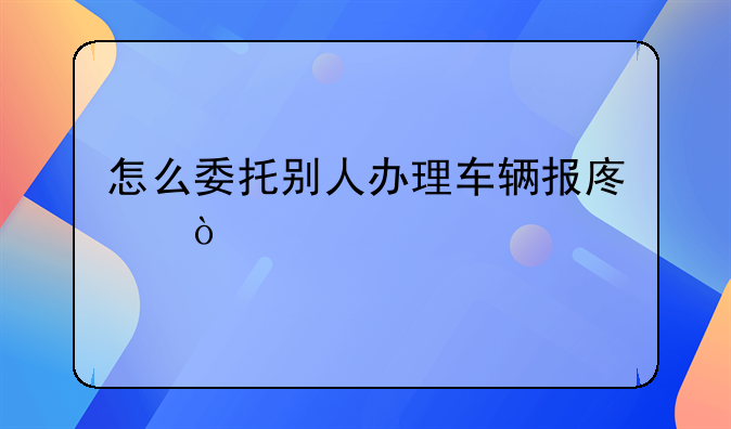 怎么委托別人辦理車輛報(bào)廢？