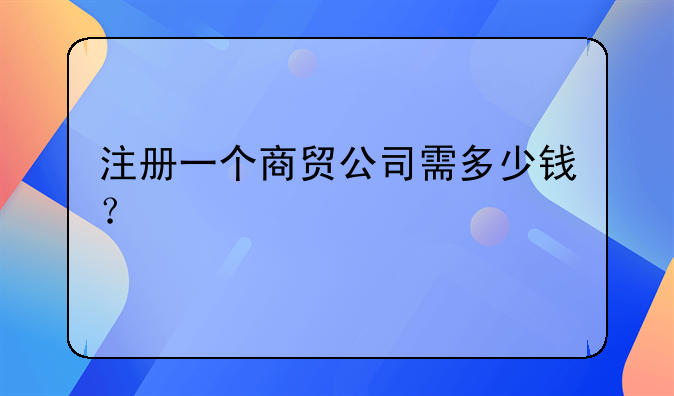 注冊一個商貿(mào)公司需多少錢？