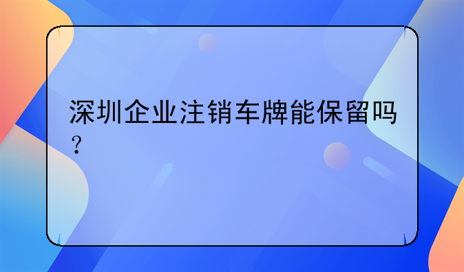 深圳企業(yè)注銷車牌能保留嗎？