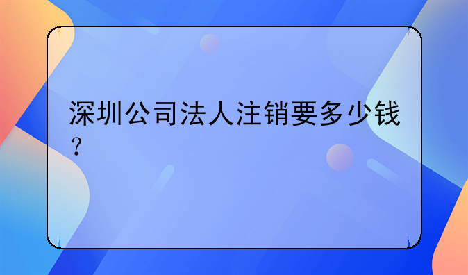 深圳公司法人注銷要多少錢？