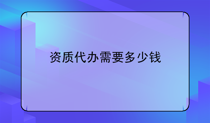 資質(zhì)代辦需要多少錢