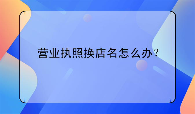 營業(yè)執(zhí)照換店名怎么辦？