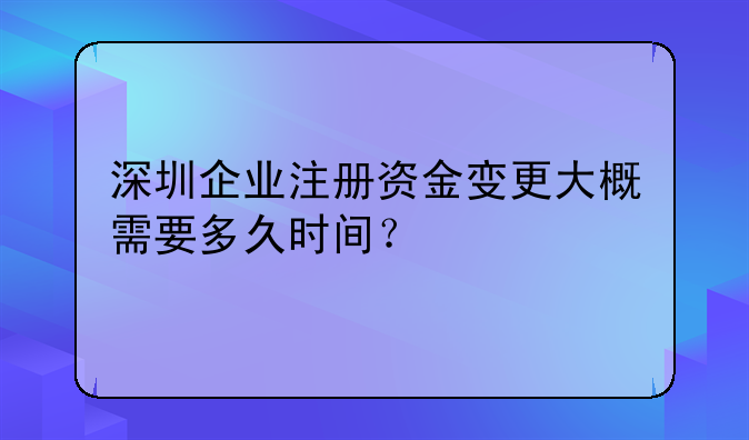 深圳企業(yè)注冊資金變更大概需要多久時間？