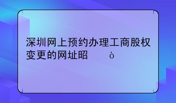 深圳網(wǎng)上預(yù)約辦理工商股權(quán)變更的網(wǎng)址是？