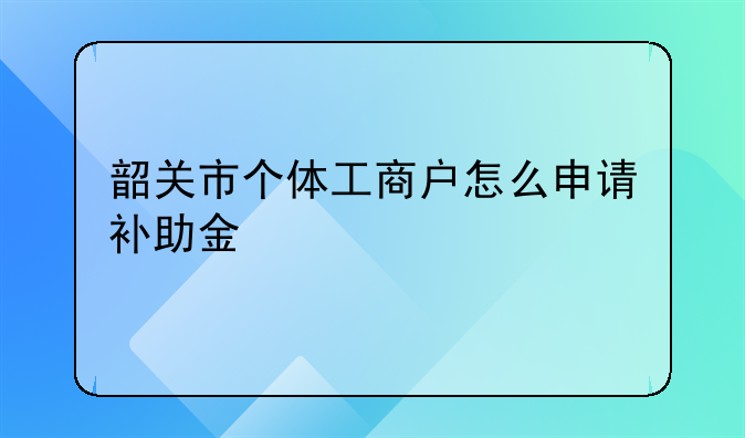 韶關(guān)市個(gè)體工商戶怎么申請補(bǔ)助金