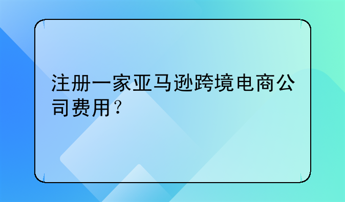 注冊(cè)一家亞馬遜跨境電商公司費(fèi)用？