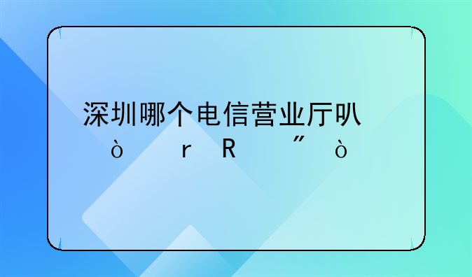 深圳哪個(gè)電信營業(yè)廳可以異地銷戶？