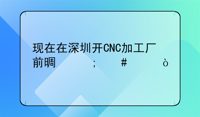 現(xiàn)在在深圳開(kāi)CNC加工廠前景怎么樣？