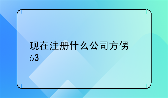 現(xiàn)在注冊什么公司方便，手續(xù)簡單？