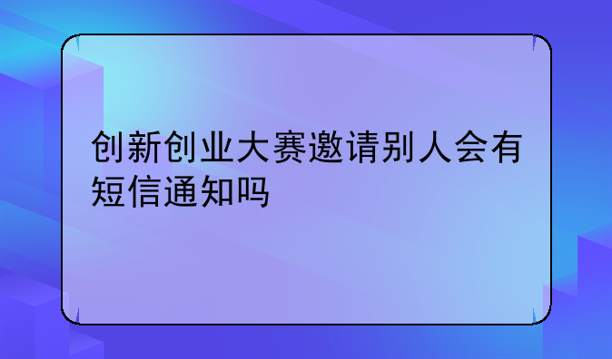 創(chuàng)新創(chuàng)業(yè)大賽邀請別人會有短信通知嗎