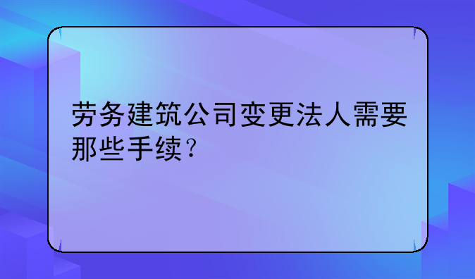 勞務(wù)建筑公司變更法人需要那些手續(xù)？