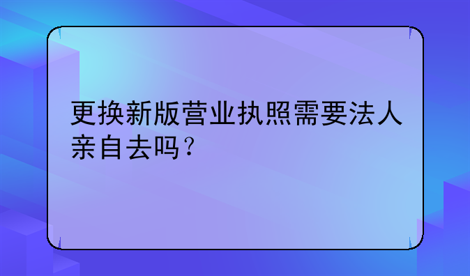 更換新版營業(yè)執(zhí)照需要法人親自去嗎？