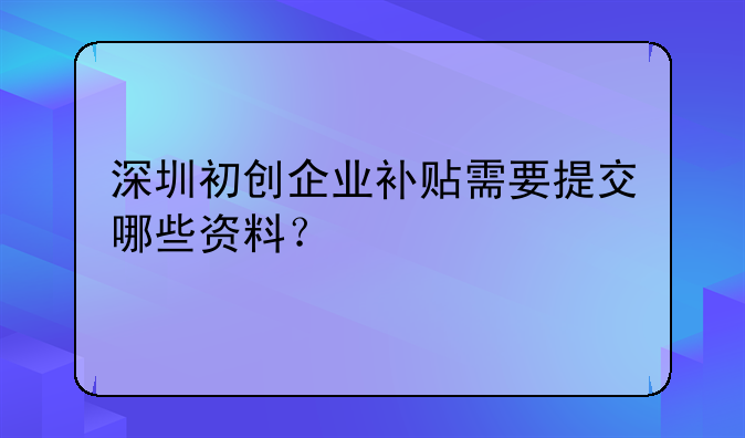 深圳初創(chuàng)企業(yè)補(bǔ)貼需要提交哪些資料？