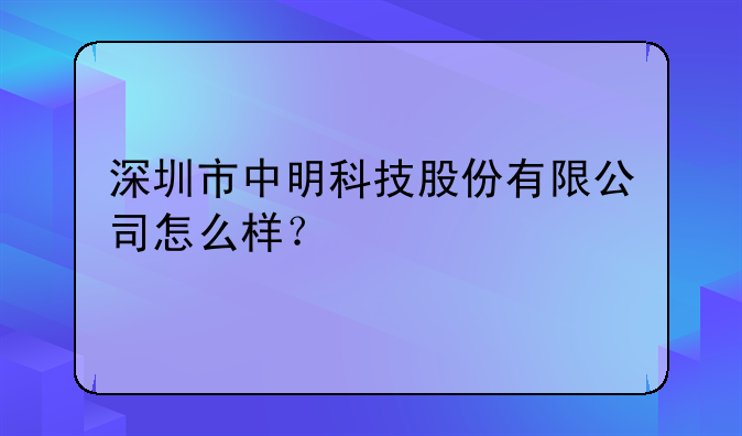 深圳市中明科技股份有限公司怎么樣？