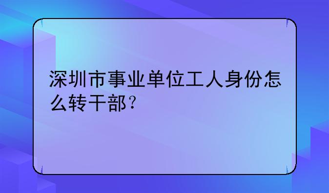 深圳市事業(yè)單位工人身份怎么轉(zhuǎn)干部？