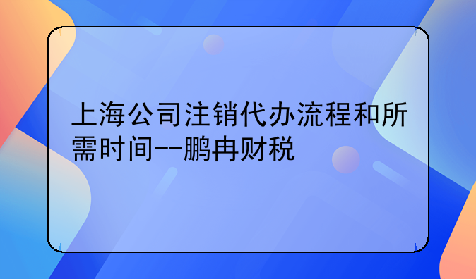 上海公司注銷代辦流程和所需時間--鵬冉財稅