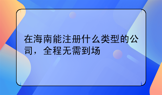 在海南能注冊(cè)什么類型的公司，全程無(wú)需到場(chǎng)