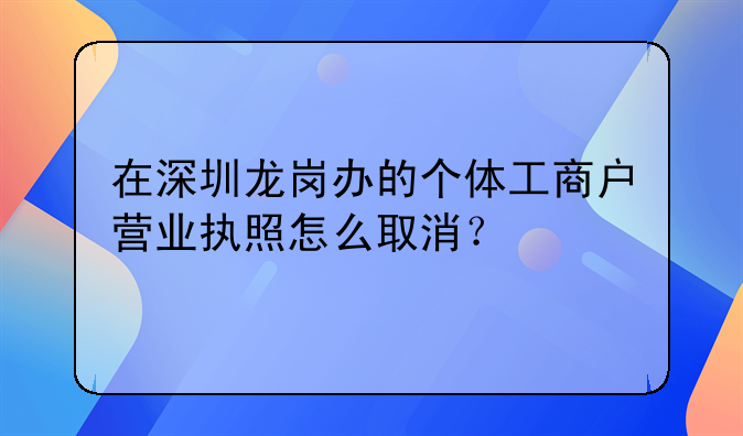 在深圳龍崗辦的個(gè)體工商戶營業(yè)執(zhí)照怎么取消？