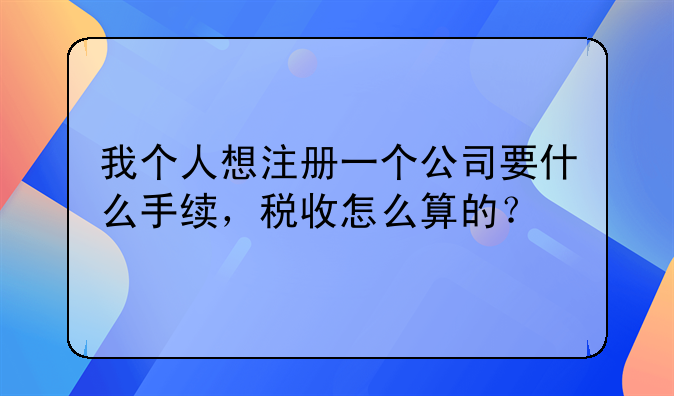 我個(gè)人想注冊(cè)一個(gè)公司要什么手續(xù)，稅收怎么算的？