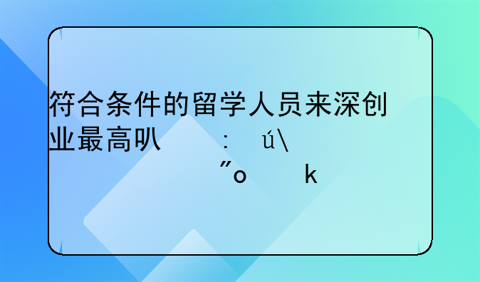 符合條件的留學(xué)人員來深創(chuàng)業(yè)最高可獲得100萬元?jiǎng)?chuàng)業(yè)補(bǔ)貼