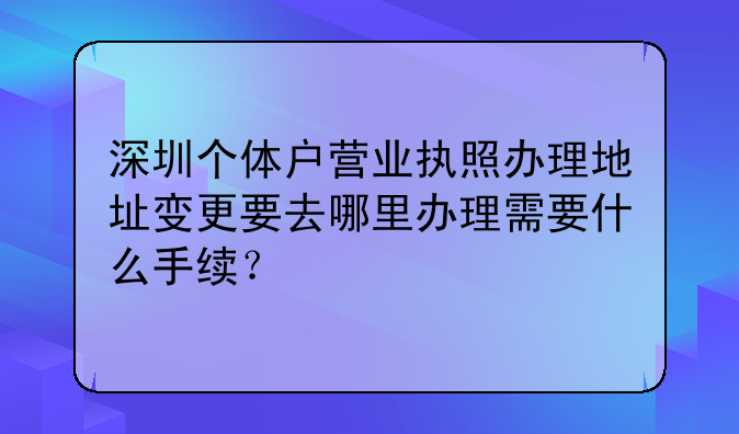 深圳個(gè)體戶營(yíng)業(yè)執(zhí)照辦理地址變更要去哪里辦理需要什么手續(xù)？