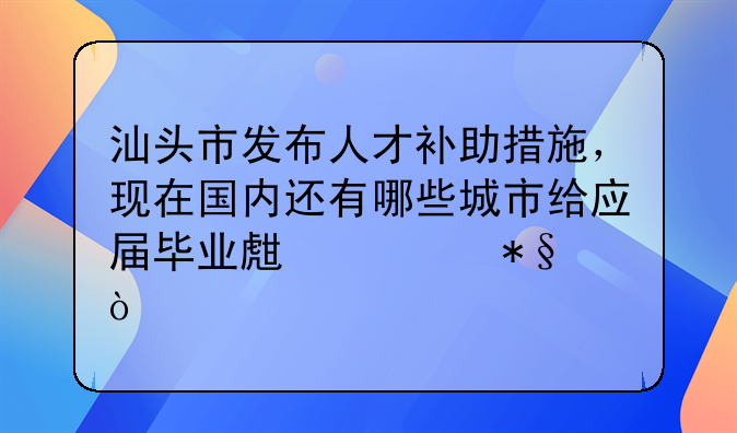 汕頭市發(fā)布人才補助措施，現(xiàn)在國內(nèi)還有哪些城市給應(yīng)屆畢業(yè)生補助？