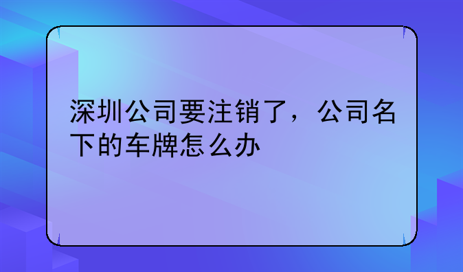 深圳公司要注銷(xiāo)了，公司名下的車(chē)牌怎么辦