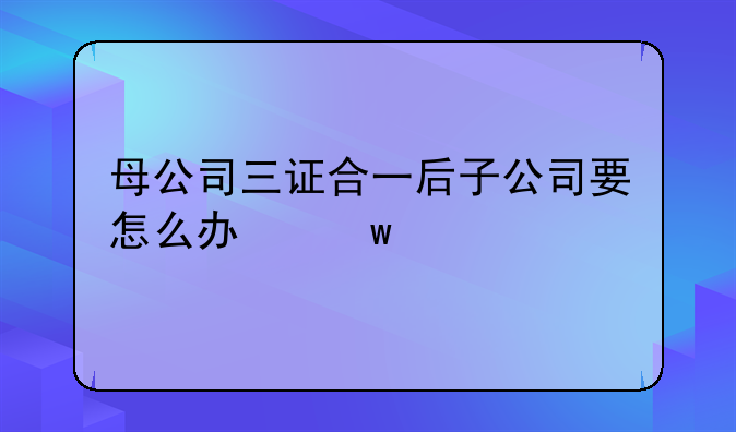 母公司三證合一后子公司要怎么辦？需要做些什么變更？